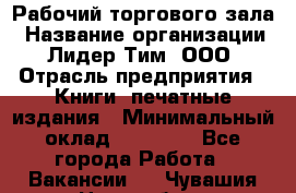 Рабочий торгового зала › Название организации ­ Лидер Тим, ООО › Отрасль предприятия ­ Книги, печатные издания › Минимальный оклад ­ 18 000 - Все города Работа » Вакансии   . Чувашия респ.,Новочебоксарск г.